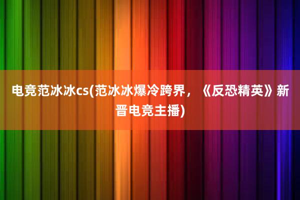 电竞范冰冰cs(范冰冰爆冷跨界，《反恐精英》新晋电竞主播)