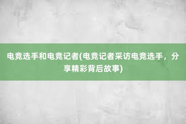 电竞选手和电竞记者(电竞记者采访电竞选手，分享精彩背后故事)