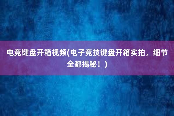 电竞键盘开箱视频(电子竞技键盘开箱实拍，细节全都揭秘！)