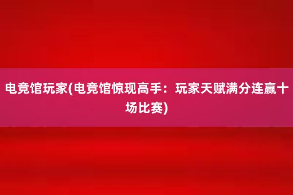 电竞馆玩家(电竞馆惊现高手：玩家天赋满分连赢十场比赛)