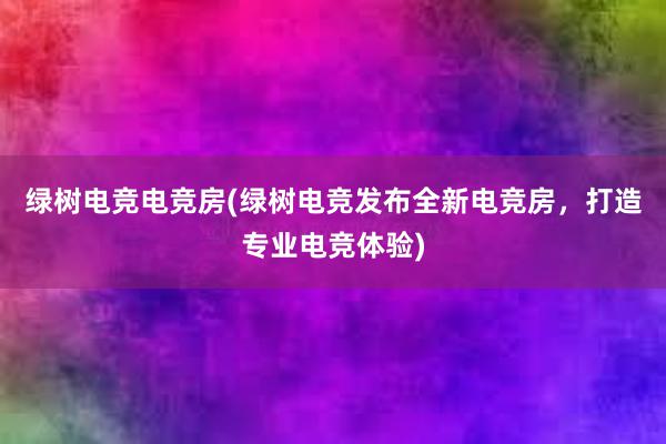 绿树电竞电竞房(绿树电竞发布全新电竞房，打造专业电竞体验)