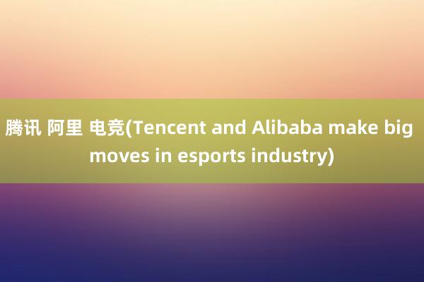 腾讯 阿里 电竞(Tencent and Alibaba make big moves in esports industry)