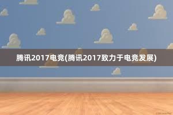 腾讯2017电竞(腾讯2017致力于电竞发展)