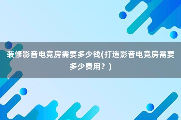 装修影音电竞房需要多少钱(打造影音电竞房需要多少费用？)