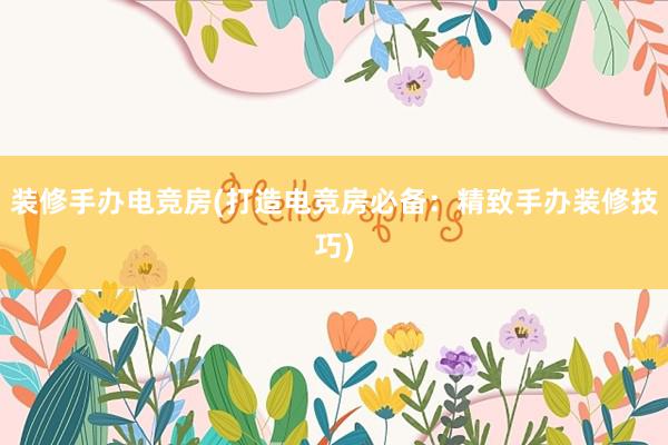 装修手办电竞房(打造电竞房必备：精致手办装修技巧)