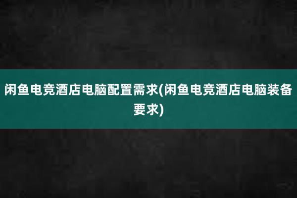 闲鱼电竞酒店电脑配置需求(闲鱼电竞酒店电脑装备要求)