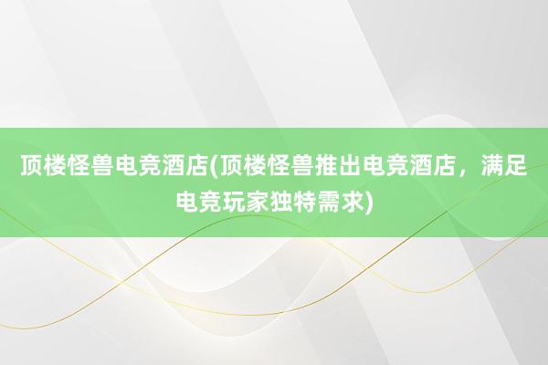 顶楼怪兽电竞酒店(顶楼怪兽推出电竞酒店，满足电竞玩家独特需求)