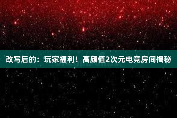 改写后的：玩家福利！高颜值2次元电竞房间揭秘