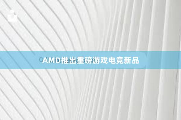 AMD推出重磅游戏电竞新品