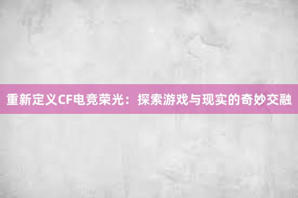 重新定义CF电竞荣光：探索游戏与现实的奇妙交融