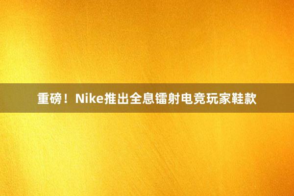 重磅！Nike推出全息镭射电竞玩家鞋款