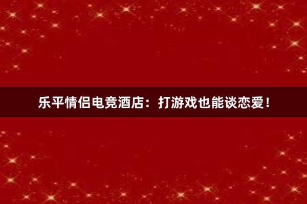 乐平情侣电竞酒店：打游戏也能谈恋爱！