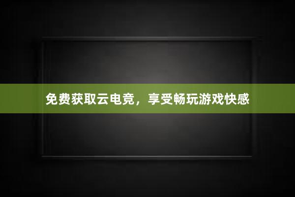 免费获取云电竞，享受畅玩游戏快感