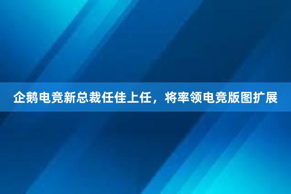 企鹅电竞新总裁任佳上任，将率领电竞版图扩展