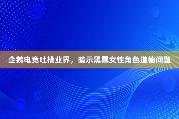 企鹅电竞吐槽业界，暗示黑暴女性角色道德问题