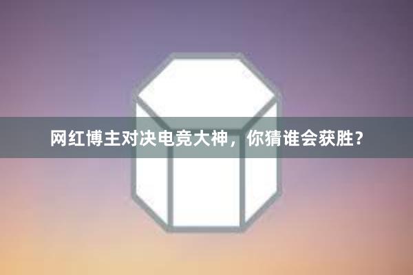 网红博主对决电竞大神，你猜谁会获胜？