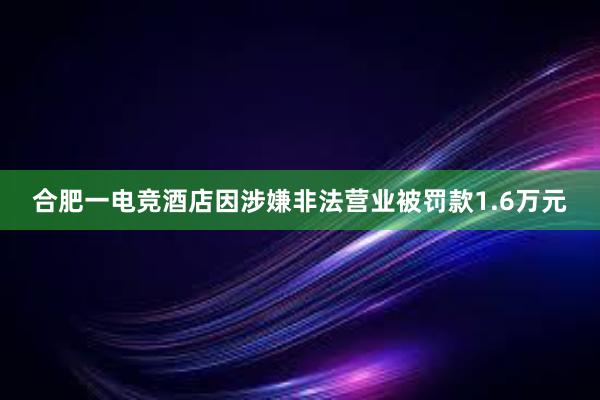 合肥一电竞酒店因涉嫌非法营业被罚款1.6万元