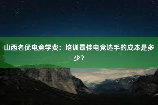 山西名优电竞学费：培训最佳电竞选手的成本是多少？