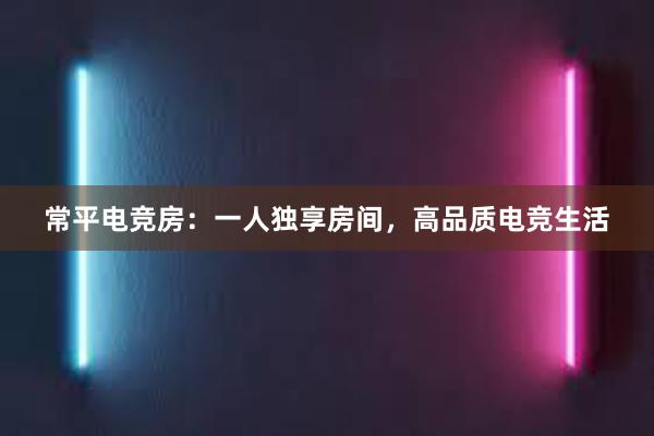 常平电竞房：一人独享房间，高品质电竞生活