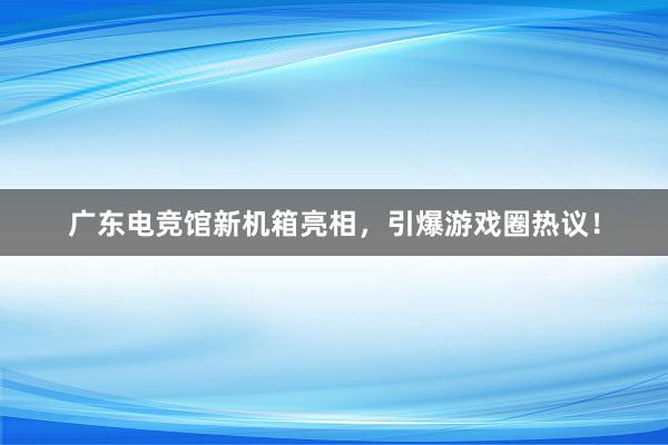 广东电竞馆新机箱亮相，引爆游戏圈热议！