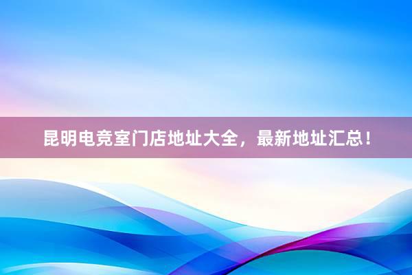 昆明电竞室门店地址大全，最新地址汇总！