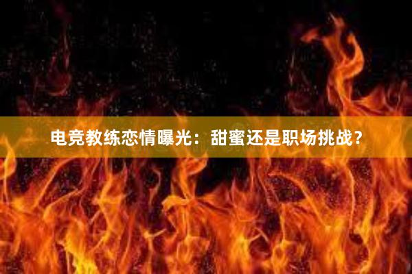 电竞教练恋情曝光：甜蜜还是职场挑战？