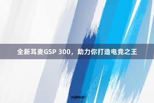 全新耳麦GSP 300，助力你打造电竞之王