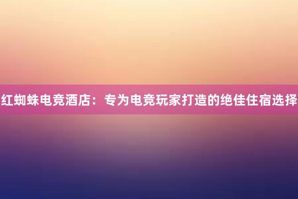 红蜘蛛电竞酒店：专为电竞玩家打造的绝佳住宿选择