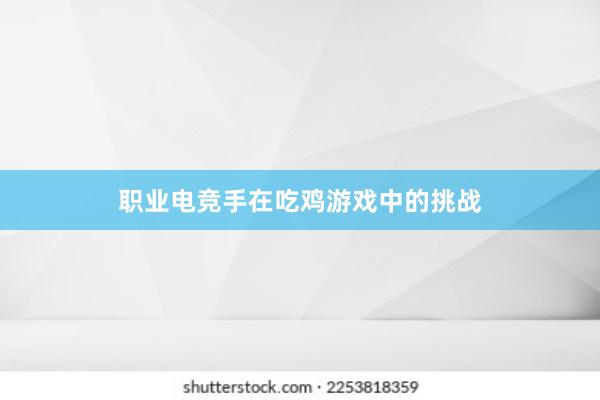 职业电竞手在吃鸡游戏中的挑战