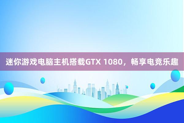 迷你游戏电脑主机搭载GTX 1080，畅享电竞乐趣