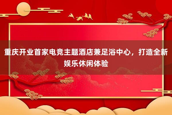 重庆开业首家电竞主题酒店兼足浴中心，打造全新娱乐休闲体验