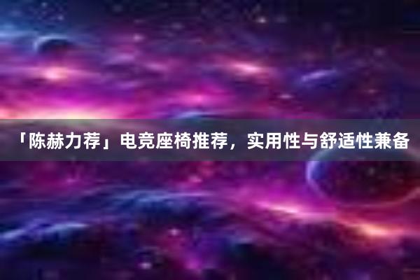 「陈赫力荐」电竞座椅推荐，实用性与舒适性兼备