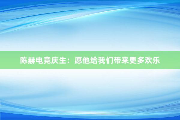 陈赫电竞庆生：愿他给我们带来更多欢乐