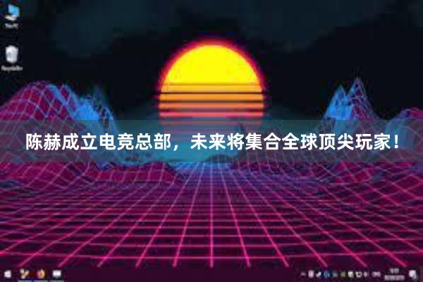 陈赫成立电竞总部，未来将集合全球顶尖玩家！